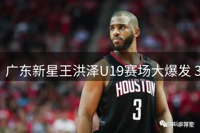 广东新星王洪泽U19赛场大爆发 32+17统治级表现或改写球队引援计划