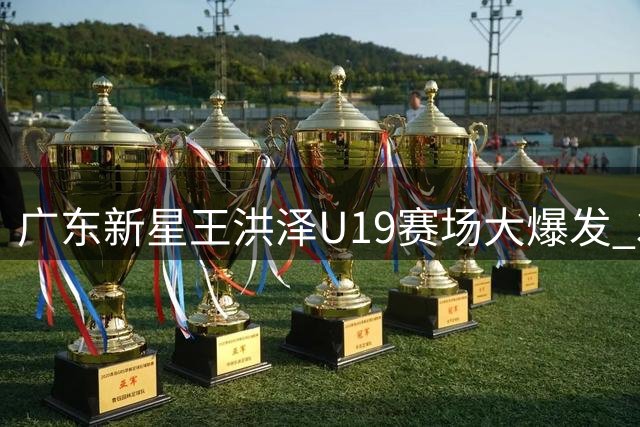 广东新星王洪泽U19赛场大爆发 32+17统治级表现或改写球队引援计划